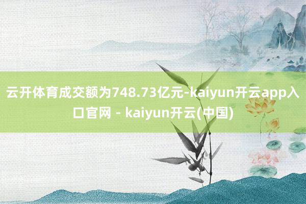 云开体育成交额为748.73亿元-kaiyun开云app入口官网 - kaiyun开云(中国)