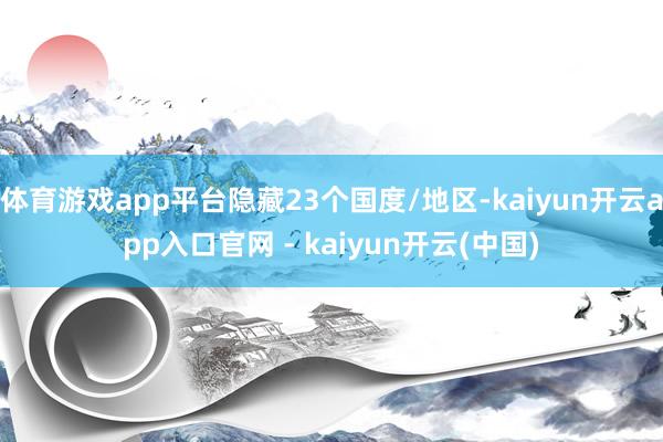 体育游戏app平台隐藏23个国度/地区-kaiyun开云app入口官网 - kaiyun开云(中国)