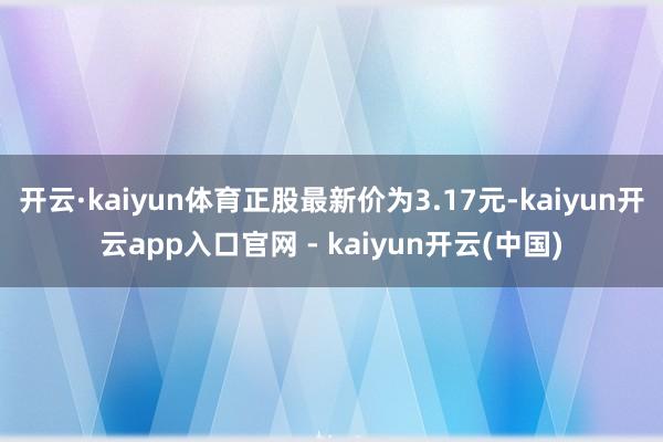 开云·kaiyun体育正股最新价为3.17元-kaiyun开云app入口官网 - kaiyun开云(中国)
