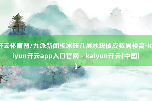 开云体育图/九派新闻　杨冰钰几层冰块摞成数层楼高-kaiyun开云app入口官网 - kaiyun开云(中国)
