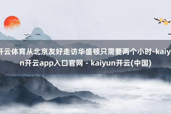 开云体育从北京友好走访华盛顿只需要两个小时-kaiyun开云app入口官网 - kaiyun开云(中国)