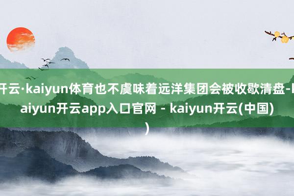 开云·kaiyun体育也不虞味着远洋集团会被收歇清盘-kaiyun开云app入口官网 - kaiyun开云(中国)