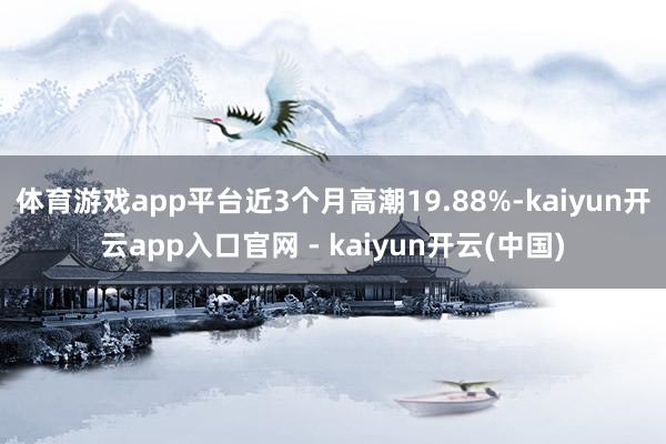 体育游戏app平台近3个月高潮19.88%-kaiyun开云app入口官网 - kaiyun开云(中国)