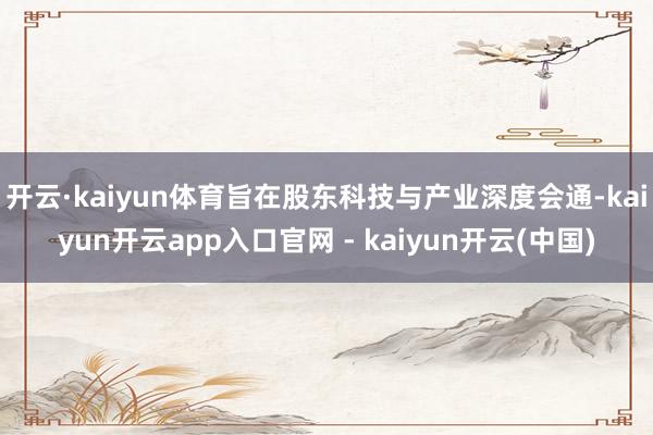 开云·kaiyun体育旨在股东科技与产业深度会通-kaiyun开云app入口官网 - kaiyun开云(中国)