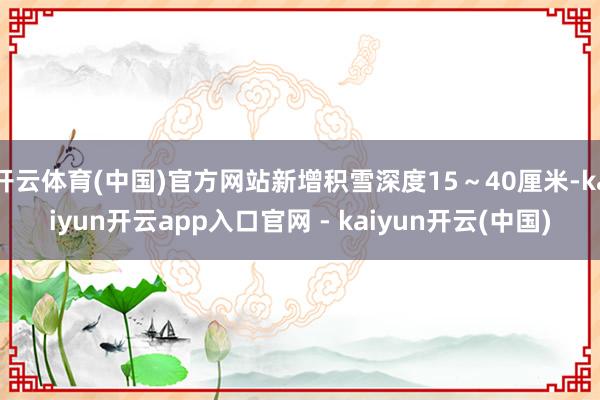 开云体育(中国)官方网站新增积雪深度15～40厘米-kaiyun开云app入口官网 - kaiyun开云(中国)