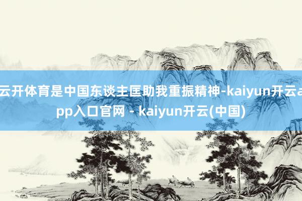 云开体育是中国东谈主匡助我重振精神-kaiyun开云app入口官网 - kaiyun开云(中国)