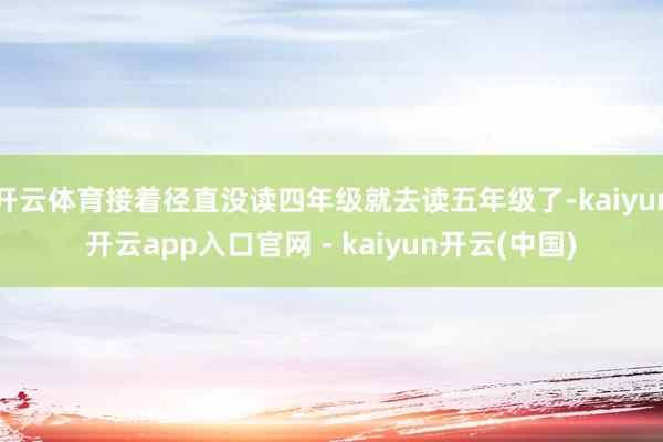 开云体育接着径直没读四年级就去读五年级了-kaiyun开云app入口官网 - kaiyun开云(中国)