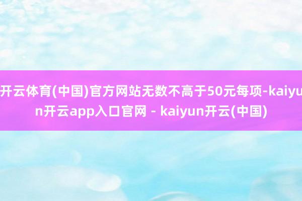 开云体育(中国)官方网站无数不高于50元每项-kaiyun开云app入口官网 - kaiyun开云(中国)