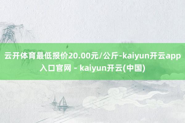 云开体育最低报价20.00元/公斤-kaiyun开云app入口官网 - kaiyun开云(中国)