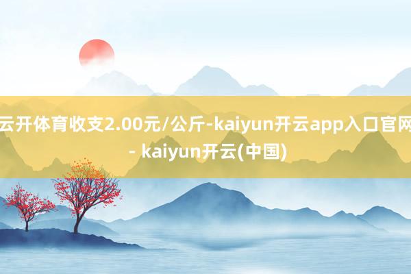 云开体育收支2.00元/公斤-kaiyun开云app入口官网 - kaiyun开云(中国)
