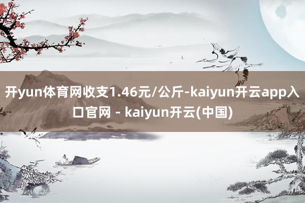 开yun体育网收支1.46元/公斤-kaiyun开云app入口官网 - kaiyun开云(中国)