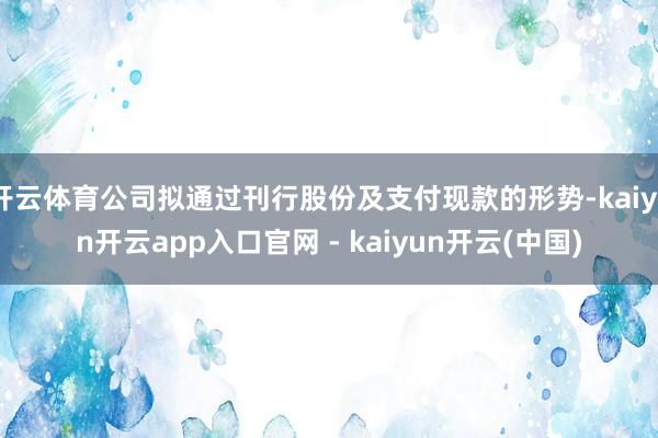 开云体育公司拟通过刊行股份及支付现款的形势-kaiyun开云app入口官网 - kaiyun开云(中国)