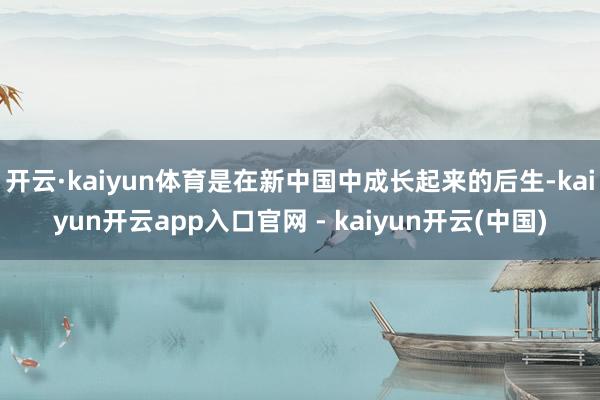 开云·kaiyun体育是在新中国中成长起来的后生-kaiyun开云app入口官网 - kaiyun开云(中国)