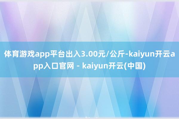 体育游戏app平台出入3.00元/公斤-kaiyun开云app入口官网 - kaiyun开云(中国)