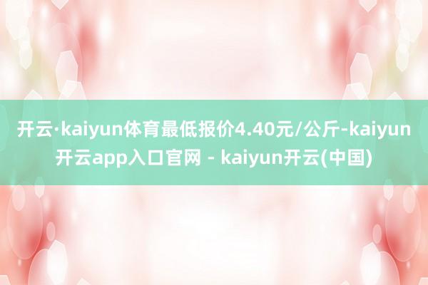 开云·kaiyun体育最低报价4.40元/公斤-kaiyun开云app入口官网 - kaiyun开云(中国)