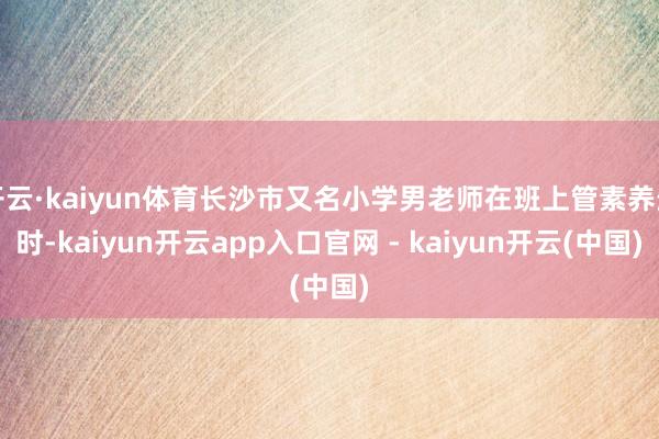 开云·kaiyun体育长沙市又名小学男老师在班上管素养生时-kaiyun开云app入口官网 - kaiyun开云(中国)