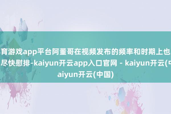 体育游戏app平台阿董哥在视频发布的频率和时期上也进行了尽快慰排-kaiyun开云app入口官网 - kaiyun开云(中国)