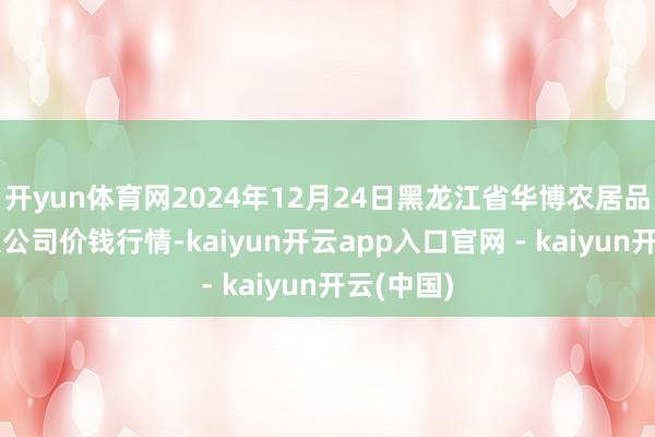 开yun体育网2024年12月24日黑龙江省华博农居品阛阓有限公司价钱行情-kaiyun开云app入口官网 - kaiyun开云(中国)