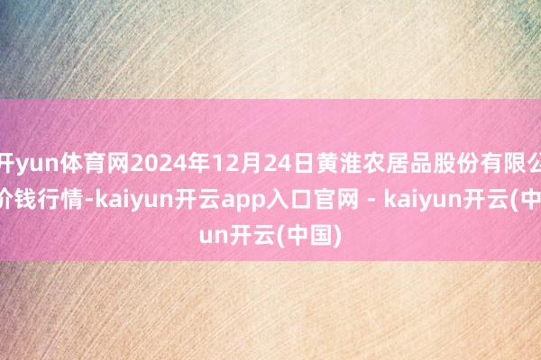 开yun体育网2024年12月24日黄淮农居品股份有限公司价钱行情-kaiyun开云app入口官网 - kaiyun开云(中国)