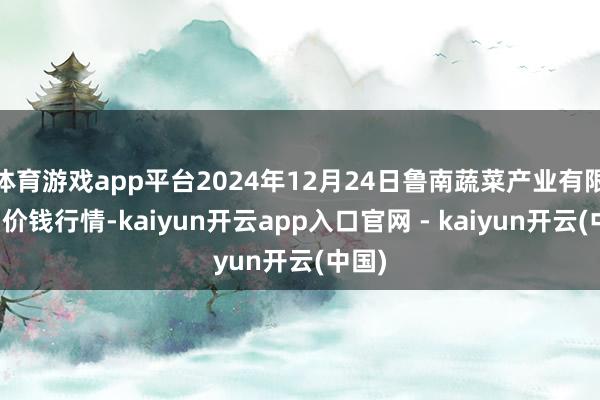 体育游戏app平台2024年12月24日鲁南蔬菜产业有限公司价钱行情-kaiyun开云app入口官网 - kaiyun开云(中国)