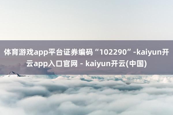体育游戏app平台证券编码“102290”-kaiyun开云app入口官网 - kaiyun开云(中国)