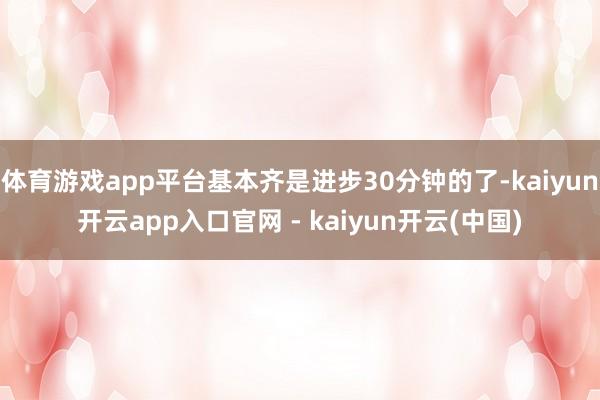 体育游戏app平台基本齐是进步30分钟的了-kaiyun开云app入口官网 - kaiyun开云(中国)