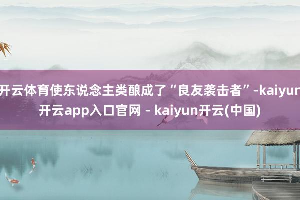 开云体育使东说念主类酿成了“良友袭击者”-kaiyun开云app入口官网 - kaiyun开云(中国)