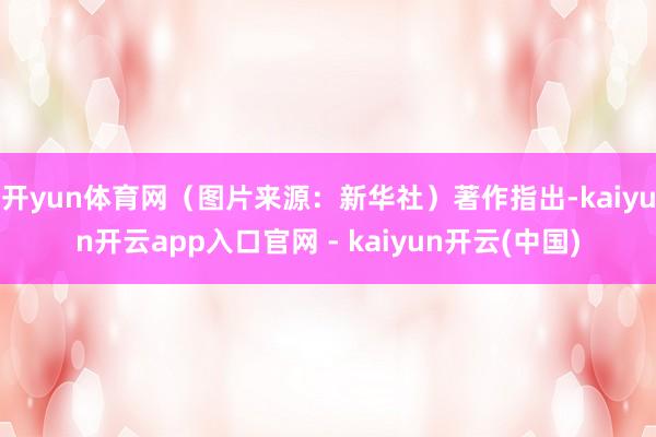开yun体育网（图片来源：新华社）著作指出-kaiyun开云app入口官网 - kaiyun开云(中国)
