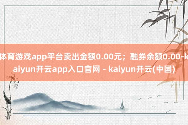 体育游戏app平台卖出金额0.00元;融券余额0.00-kaiyun开云app入口官网 - kaiyun开云(中国)