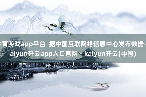 体育游戏app平台 据中国互联网络信息中心发布数据-kaiyun开云app入口官网 - kaiyun开云(中国)