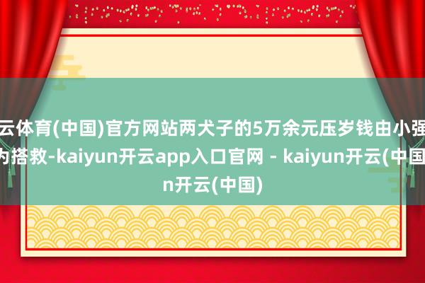 开云体育(中国)官方网站两犬子的5万余元压岁钱由小强代为搭救-kaiyun开云app入口官网 - kaiyun开云(中国)