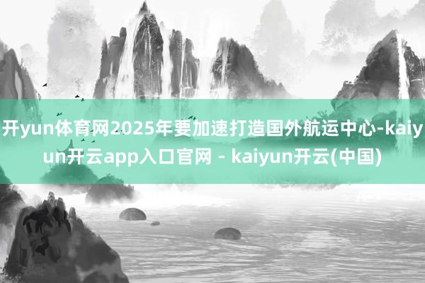 开yun体育网2025年要加速打造国外航运中心-kaiyun开云app入口官网 - kaiyun开云(中国)
