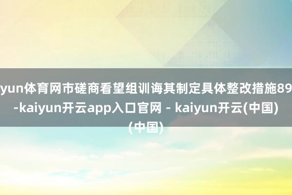 开yun体育网市磋商看望组训诲其制定具体整改措施89项-kaiyun开云app入口官网 - kaiyun开云(中国)