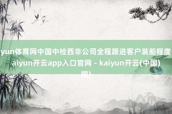开yun体育网中国中检西非公司全程跟进客户装船程度-kaiyun开云app入口官网 - kaiyun开云(中国)