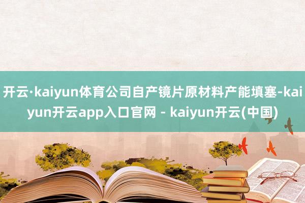 开云·kaiyun体育公司自产镜片原材料产能填塞-kaiyun开云app入口官网 - kaiyun开云(中国)