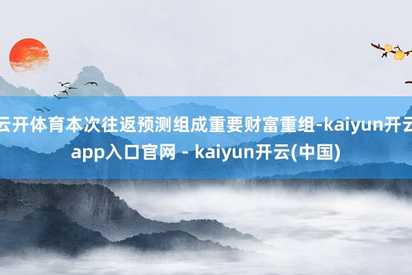 云开体育本次往返预测组成重要财富重组-kaiyun开云app入口官网 - kaiyun开云(中国)