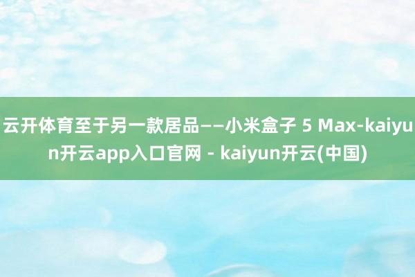 云开体育至于另一款居品——小米盒子 5 Max-kaiyun开云app入口官网 - kaiyun开云(中国)