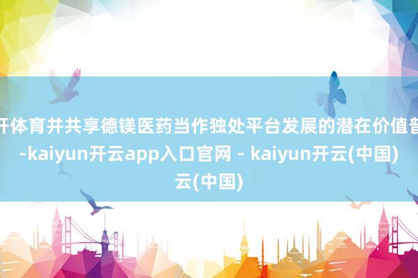 云开体育并共享德镁医药当作独处平台发展的潜在价值普及-kaiyun开云app入口官网 - kaiyun开云(中国)
