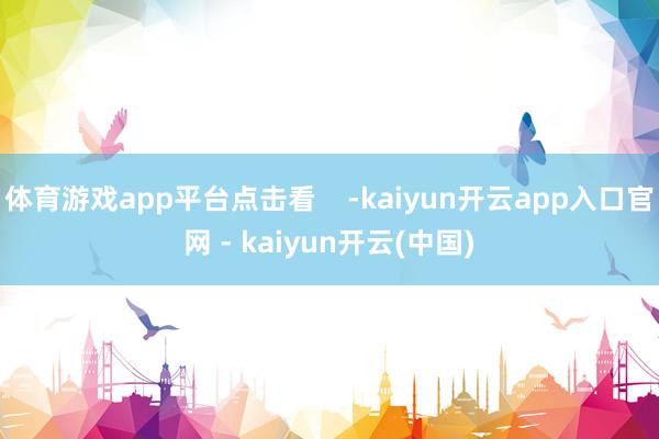 体育游戏app平台点击看    -kaiyun开云app入口官网 - kaiyun开云(中国)