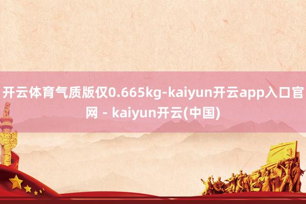 开云体育气质版仅0.665kg-kaiyun开云app入口官网 - kaiyun开云(中国)