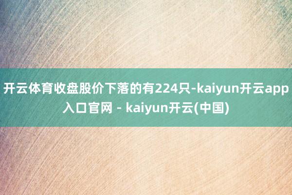 开云体育收盘股价下落的有224只-kaiyun开云app入口官网 - kaiyun开云(中国)