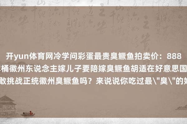 开yun体育网冷学问彩蛋最贵臭鳜鱼拍卖价：8888元/条发酵缸要用百年杉木桶徽州东说念主嫁儿子要陪嫁臭鳜鱼胡适在好意思国最念念念这说念菜你敢挑战正统徽州臭鳜鱼吗？来说说你吃过最