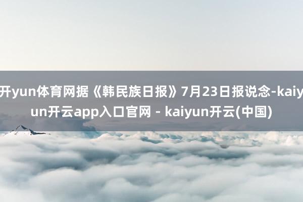开yun体育网据《韩民族日报》7月23日报说念-kaiyun开云app入口官网 - kaiyun开云(中国)
