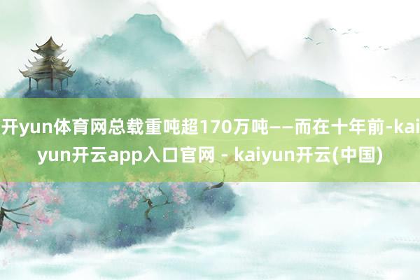 开yun体育网总载重吨超170万吨——而在十年前-kaiyun开云app入口官网 - kaiyun开云(中国)