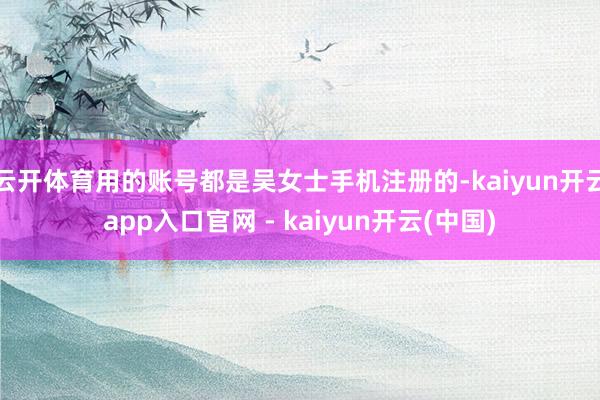 云开体育用的账号都是吴女士手机注册的-kaiyun开云app入口官网 - kaiyun开云(中国)