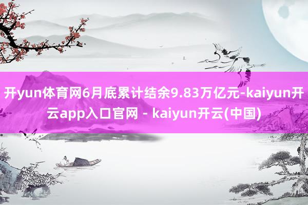 开yun体育网6月底累计结余9.83万亿元-kaiyun开云app入口官网 - kaiyun开云(中国)