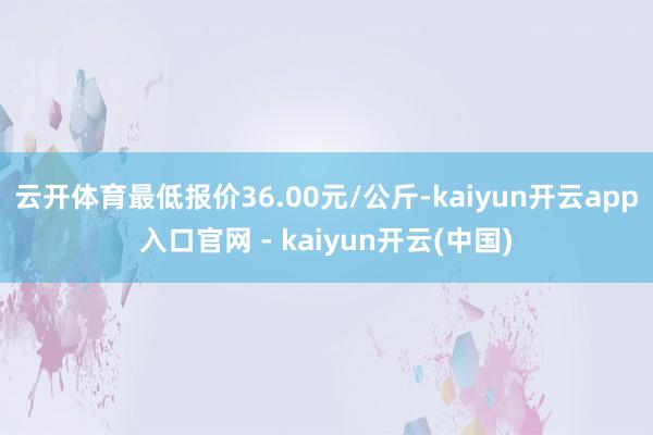 云开体育最低报价36.00元/公斤-kaiyun开云app入口官网 - kaiyun开云(中国)