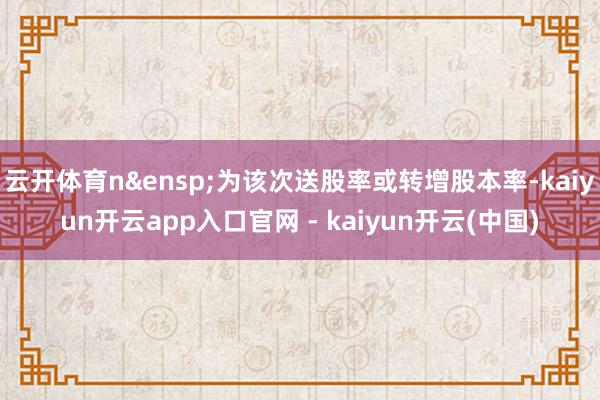云开体育n&ensp;为该次送股率或转增股本率-kaiyun开云app入口官网 - kaiyun开云(中国)