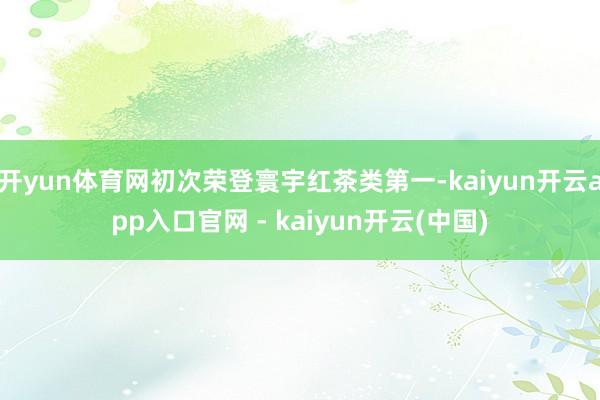 开yun体育网初次荣登寰宇红茶类第一-kaiyun开云app入口官网 - kaiyun开云(中国)