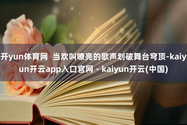 开yun体育网  当欢叫嘹亮的歌声划破舞台穹顶-kaiyun开云app入口官网 - kaiyun开云(中国)